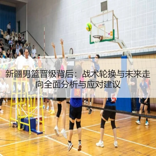 新疆男篮晋级背后:战术轮换与未来走向全面分析与应对建议